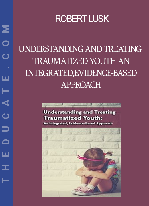 Robert Lusk - Understanding and Treating Traumatized Youth An Integrated Evidence-Based Approach